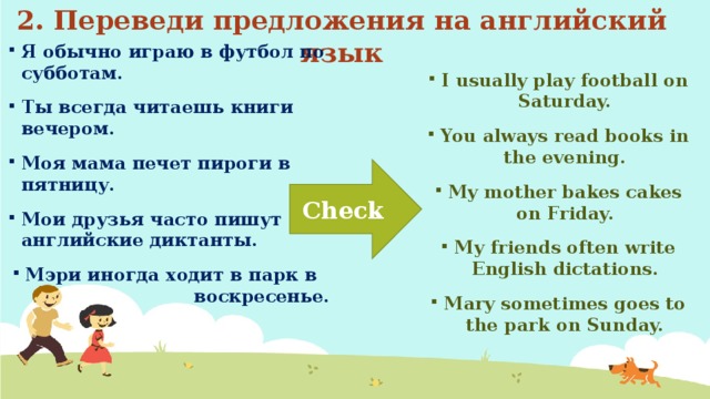 2. Переведи предложения на английский язык Я обычно играю в футбол по субботам. Ты всегда читаешь книги вечером. Моя мама печет пироги в пятницу. Мои друзья часто пишут английские диктанты. Мэри иногда ходит в парк в воскресенье. I usually play football on Saturday. You always read books in the evening. My mother bakes cakes on Friday. My friends often write English dictations. Mary sometimes goes to the park on Sunday. Check 