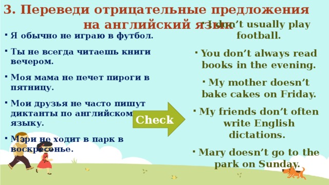3. Переведи отрицательные предложения на английский язык Я обычно не играю в футбол. Ты не всегда читаешь книги вечером. Моя мама не печет пироги в пятницу. Мои друзья не часто пишут диктанты по английскому языку. Мэри не ходит в парк в воскресенье. I don’t usually play football. You don’t always read books in the evening. My mother doesn’t bake cakes on Friday. My friends don’t often write English dictations. Mary doesn’t go to the park on Sunday. Check 