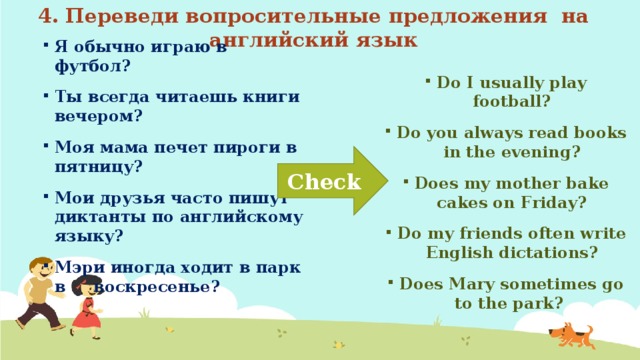 4. Переведи вопросительные предложения на английский язык Я обычно играю в футбол? Ты всегда читаешь книги вечером? Моя мама печет пироги в пятницу? Мои друзья часто пишут диктанты по английскому языку? Мэри иногда ходит в парк в воскресенье? Do I usually play football? Do you always read books in the evening? Does my mother bake cakes on Friday? Do my friends often write English dictations? Does Mary sometimes go to the park? Check 