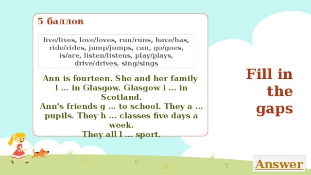 5 баллов live/lives, love/loves, run/runs, have/has, ride/rides, jump/jumps, can, go/goes, is/are, listen/listens, play/plays, drive/drives, sing/sings Fill in the gaps Ann is fourteen. She and her family l ... in Glasgow. Glasgow i ... in Scotland. Ann's friends g ... to school. They a ... pupils. They h ... classes five days a week. They all l ... sport. Закончи текст, вставляя в него пропущенные глаголы из рамки 