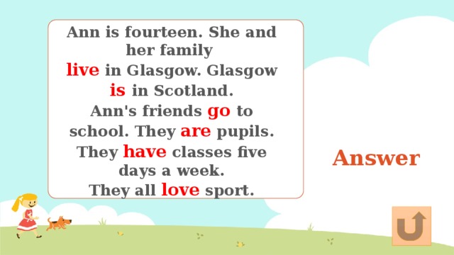 Ann is fourteen. She and her family live in Glasgow. Glasgow is in Scotland. Ann's friends go to school. They are pupils. They have classes five days a week. They all love sport. Answer 