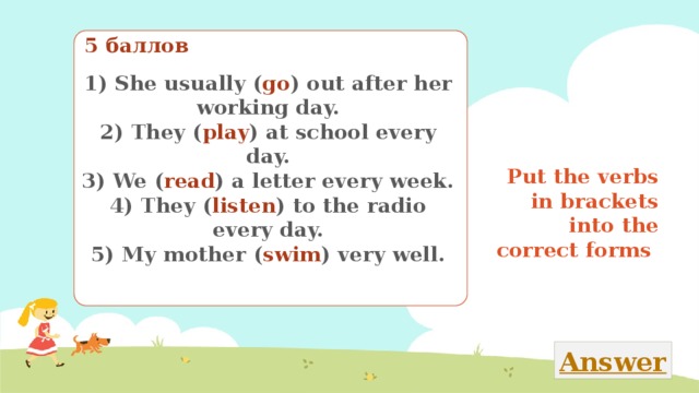 5 баллов 1) She usually ( go ) out after her working day. 2) They ( play ) at school every day. 3) We ( read ) a letter every week. 4) They ( listen ) to the radio every day. 5) My mother ( swim ) very well. Put the verbs in brackets into the correct forms Поставь глаголы в скобках в нужную временную форму 