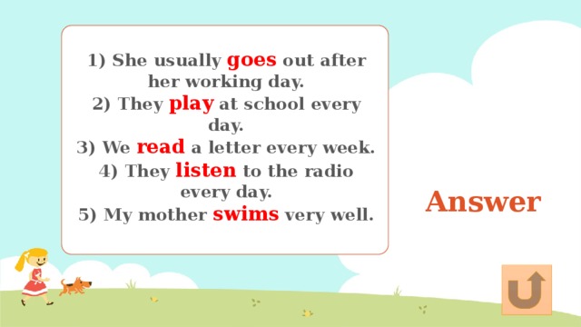 1) She usually goes out after her working day. 2) They play at school every day. 3) We read a letter every week. 4) They listen to the radio every day. 5) My mother swims very well. Answer 