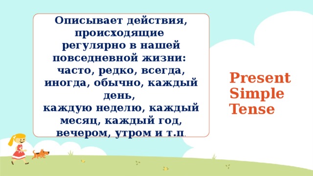 Описывает действия, происходящие регулярно в нашей повседневной жизни: часто, редко, всегда, иногда, обычно, каждый день, каждую неделю, каждый месяц, каждый год, вечером, утром и т.п . Present Simple Tense 