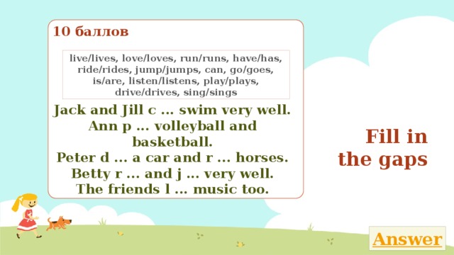 10 баллов live/lives, love/loves, run/runs, have/has, ride/rides, jump/jumps, can, go/goes, is/are, listen/listens, play/plays, drive/drives, sing/sings Fill in the gaps Jack and Jill c ... swim very well. Ann p ... volleyball and basketball. Peter d ... a car and r ... horses. Betty r ... and j ... very well. The friends l ... music too. Закончи текст, вставляя в него пропущенные глаголы из рамки 