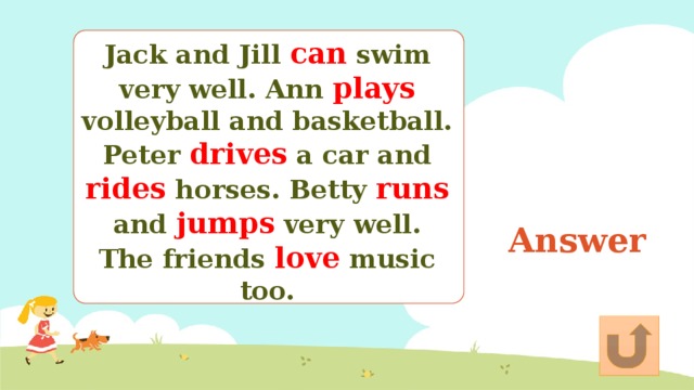 Jack and Jill can swim very well. Ann plays volleyball and basketball. Peter drives a car and rides horses. Betty runs and jumps very well. The friends love music too. Answer 