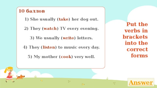 10 баллов 1) She usually ( take ) her dog out.   2) They ( watch ) TV every evening.   3) We usually ( write ) letters.   4) They ( listen ) to music every day.   5) My mother ( cook ) very well.   Put the verbs in brackets into the correct forms Поставь глаголы в скобках в нужную временную форму 