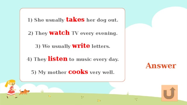 1) She usually takes her dog out.   2) They watch TV every evening.   3) We usually write letters.   4) They listen to music every day.   5) My mother cooks very well. Answer 