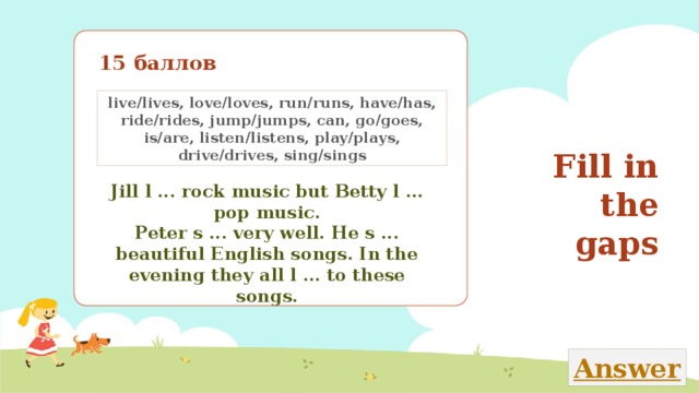 15 баллов live/lives, love/loves, run/runs, have/has, ride/rides, jump/jumps, can, go/goes, is/are, listen/listens, play/plays, drive/drives, sing/sings Fill in the gaps Jill l ... rock music but Betty l ... pop music. Peter s ... very well. He s ... beautiful English songs. In the evening they all l ... to these songs. Закончи текст, вставляя в него пропущенные глаголы из рамки 