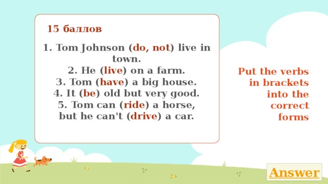 15 баллов 1. Tom Johnson ( do, not ) live in town. 2. He ( live ) on a farm. 3. Tom ( have ) a big house. 4. It ( be ) old but very good. 5. Tom can ( ride ) a horse, but he can't ( drive ) a car. Put the verbs in brackets into the correct forms Поставь глаголы в скобках в нужную временную форму 