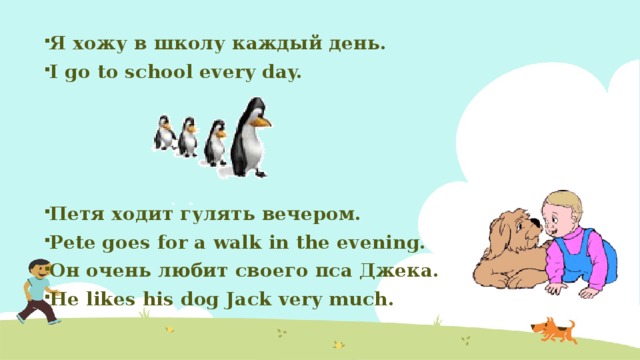 Я хожу в школу каждый день. I go to school every day.     Петя ходит гулять вечером. Pete goes for a walk in the evening. Он очень любит своего пса Джека. He likes his dog Jack very much.   