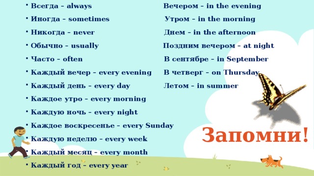 Всегда – always Вечером – in the evening Иногда – sometimes Утром – in the morning Никогда – never Днем – in the afternoon Обычно – usually Поздним вечером – at night Часто – often В сентябре – in September Каждый вечер – every evening В четверг – on Thursday Каждый день – every day Летом – in summer Каждое утро – every morning Каждую ночь – every night Каждое воскресенье – every Sunday Каждую неделю – every week Каждый месяц – every month Каждый год – every year Запомни! 