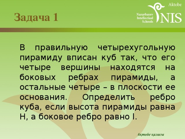  Задача 1    В правильную четырехугольную пирамиду вписан куб так, что его четыре вершины находятся на боковых ребрах пирамиды, а остальные четыре – в плоскости ее основания. Определить ребро куба, если высота пирамиды равна H, а боковое ребро равно l. 