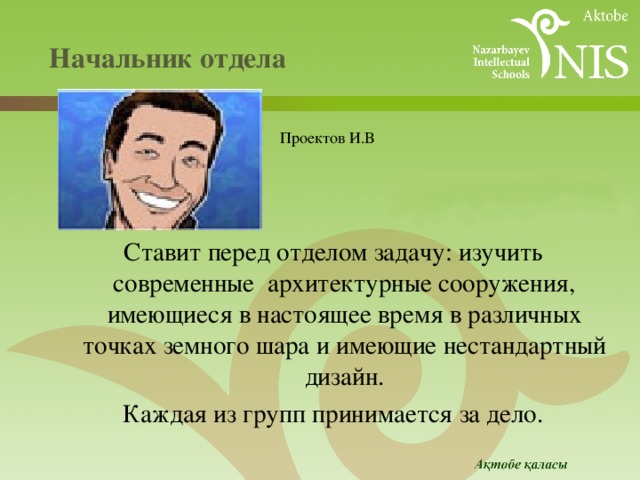  Начальник отдела   Ставит перед отделом задачу: изучить современные архитектурные сооружения, имеющиеся в настоящее время в различных точках земного шара и имеющие нестандартный дизайн. Каждая из групп принимается за дело.  Проектов И.В 