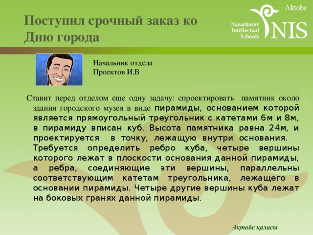  Поступил срочный заказ ко  Дню города   Начальник отдела Проектов И.В Ставит перед отделом еще одну задачу: спроектировать памятник около здания городского музея в виде пирамиды, основанием которой является прямоугольный треугольник с катетами 6м и 8м, в пирамиду вписан куб. Высота памятника равна 24м, и проектируется в точку, лежащую внутри основания. Требуется определить ребро куба, четыре вершины которого лежат в плоскости основания данной пирамиды, а ребра, соединяющие эти вершины, параллельны соответствующим катетам треугольника, лежащего в основании пирамиды. Четыре другие вершины куба лежат на боковых гранях данной пирамиды. 
