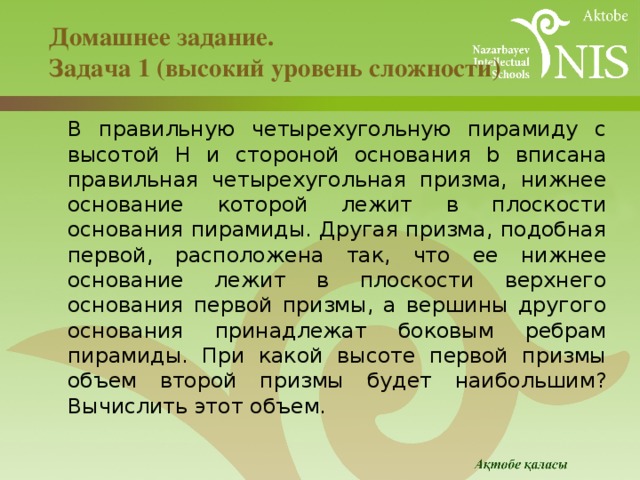 Домашнее задание.  Задача 1 (высокий уровень сложности)  В правильную четырехугольную пирамиду с высотой H и стороной основания b вписана правильная четырехугольная призма, нижнее основание которой лежит в плоскости основания пирамиды. Другая призма, подобная первой, расположена так, что ее нижнее основание лежит в плоскости верхнего основания первой призмы, а вершины другого основания принадлежат боковым ребрам пирамиды. При какой высоте первой призмы объем второй призмы будет наибольшим? Вычислить этот объем. 