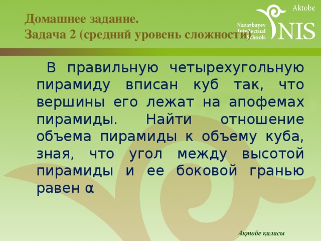 Домашнее задание.  Задача 2 (средний уровень сложности)   В правильную четырехугольную пирамиду вписан куб так, что вершины его лежат на апофемах пирамиды. Найти отношение объема пирамиды к объему куба, зная, что угол между высотой пирамиды и ее боковой гранью равен α 