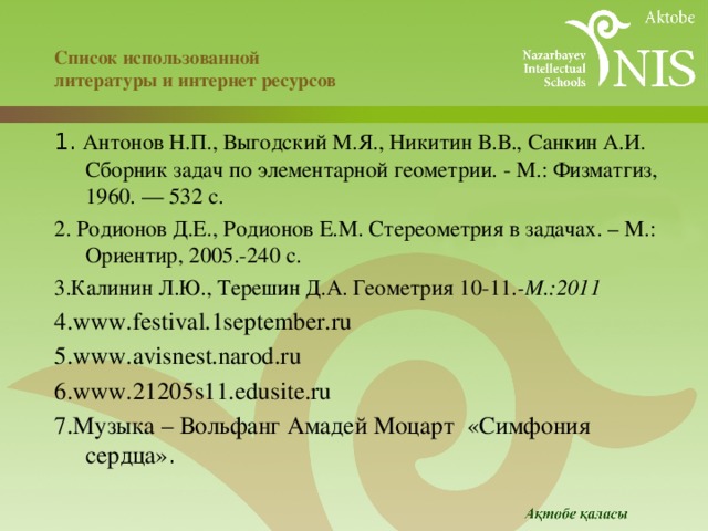  Список использованной  литературы и интернет ресурсов 1. Антонов Н.П., Выгодский М.Я., Никитин В.В., Санкин А.И. Сборник задач по элементарной геометрии. - М.: Физматгиз, 1960. — 532 с. 2. Родионов Д.Е., Родионов Е.М. Стереометрия в задачах. – М.: Ориентир, 2005.-240 с. 3.Калинин Л.Ю., Терешин Д.А. Геометрия 10-11 .-М.:2011 4.www.festival.1september.ru 5.www.avisnest.narod.ru 6.www.21205s11.edusite.ru 7.Музыка – Вольфанг Амадей Моцарт «Симфония сердца» .  