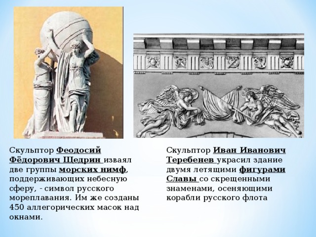 Скульптор Феодосий Фёдорович Щедрин изваял две группы морских нимф , поддерживающих небесную сферу, - символ русского мореплавания. Им же созданы 450 аллегорических масок над окнами. Скульптор Иван Иванович Теребенев украсил здание двумя летящими фигурами Славы со скрещенными знаменами, осеняющими корабли русского флота 