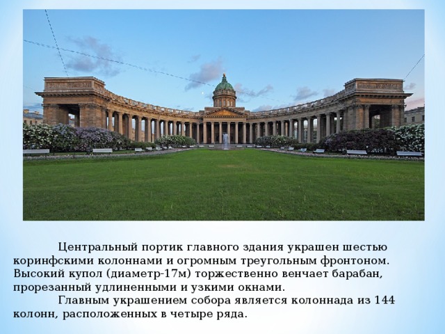  Центральный портик главного здания украшен шестью коринфскими колоннами и огромным треугольным фронтоном. Высокий купол (диаметр-17м) торжественно венчает барабан, прорезанный удлиненными и узкими окнами.  Главным украшением собора является колоннада из 144 колонн, расположенных в четыре ряда. 