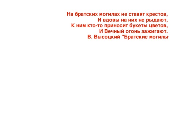 На братских могилах не ставят крестов,  И вдовы на них не рыдают,  К ним кто-то приносит букеты цветов,  И Вечный огонь зажигают.  В. Высоцкий 