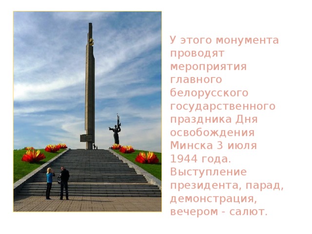 У этого монумента проводят мероприятия главного белорусского государственного праздника Дня освобождения Минска 3 июля 1944 года. Выступление президента, парад, демонстрация, вечером - салют. 