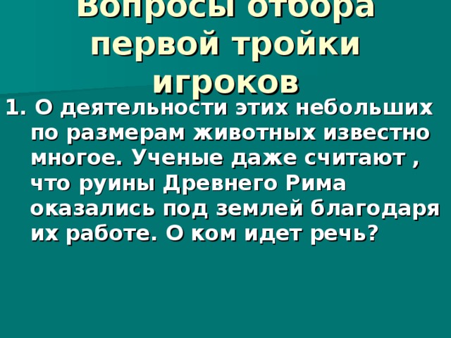  Вопросы отбора первой тройки игроков   1. О деятельности этих небольших по размерам животных известно многое. Ученые даже считают , что руины Древнего Рима оказались под землей благодаря их работе. О ком идет речь?  