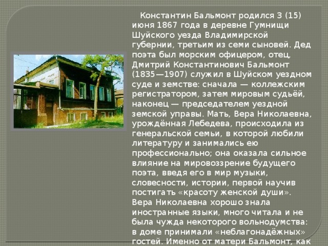  Константин Бальмонт родился 3 (15) июня 1867 года в деревне Гумнищи Шуйского уезда Владимирской губернии, третьим из семи сыновей. Дед поэта был морским офицером, отец, Дмитрий Константинович Бальмонт (1835—1907) служил в Шуйском уездном суде и земстве: сначала — коллежским регистратором, затем мировым судьёй, наконец — председателем уездной земской управы. Мать, Вера Николаевна, урождённая Лебедева, происходила из генеральской семьи, в которой любили литературу и занимались ею профессионально; она оказала сильное влияние на мировоззрение будущего поэта, введя его в мир музыки, словесности, истории, первой научив постигать «красоту женской души». Вера Николаевна хорошо знала иностранные языки, много читала и не была чужда некоторого вольнодумства: в доме принимали «неблагонадёжных» гостей. Именно от матери Бальмонт, как сам он писал, унаследовал «необузданность и страстность», весь свой «душевный строй».  