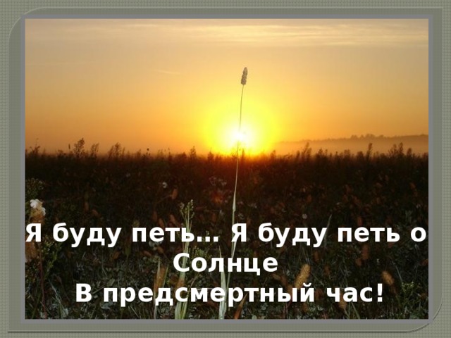 Я буду петь… Я буду петь о Солнце      В предсмертный час!   