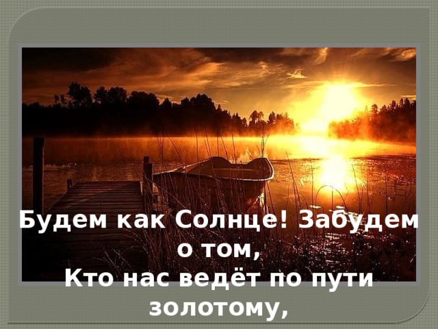 Будем как Солнце! Забудем о том,  Кто нас ведёт по пути золотому,   