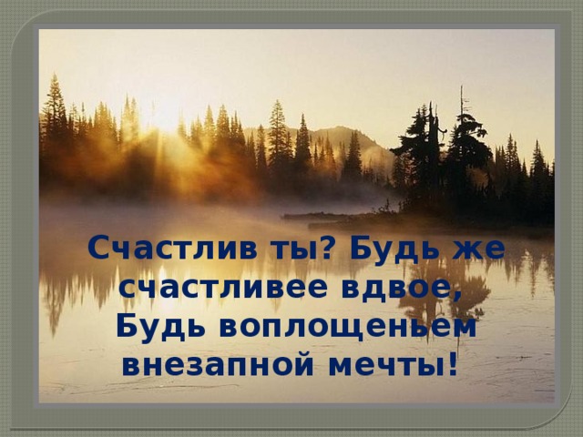 Счастлив ты? Будь же счастливее вдвое, Будь воплощеньем внезапной мечты! 