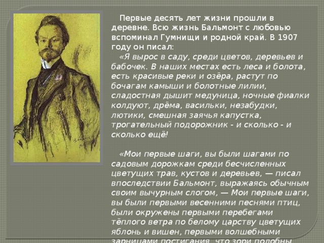  Первые десять лет жизни прошли в деревне. Всю жизнь Бальмонт с любовью вспоминал Гумнищи и родной край. В 1907 году он писал:  «Я вырос в саду, среди цветов, деревьев и бабочек. В наших местах есть леса и болота, есть красивые реки и озёра, растут по бочагам камыши и болотные лилии, сладостная дышит медуница, ночные фиалки колдуют, дрёма, васильки, незабудки, лютики, смешная заячья капустка, трогательный подорожник - и сколько - и сколько ещё!   «Мои первые шаги, вы были шагами по садовым дорожкам среди бесчисленных цветущих трав, кустов и деревьев, — писал впоследствии Бальмонт, выражаясь обычным своим вычурным слогом, — Мои первые шаги, вы были первыми весенними песнями птиц, были окружены первыми перебегами тёплого ветра по белому царству цветущих яблонь и вишен, первыми волшебными зарницами постигания, что зори подобны неведомому Морю и высокое Солнце владеет всем…» 
