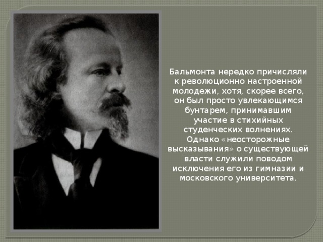 Бальмонта нередко причисляли к революционно настроенной молодежи, хотя, скорее всего, он был просто увлекающимся бунтарем, принимавшим участие в стихийных студенческих волнениях. Однако «неосторожные высказывания» о существующей власти служили поводом исключения его из гимназии и московского университета.   