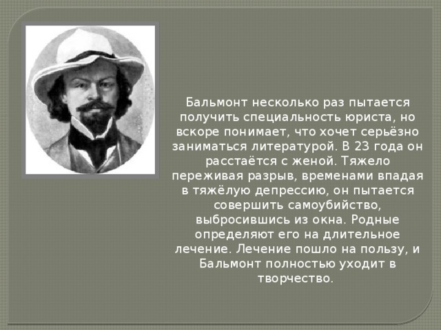 Бальмонт несколько раз пытается получить специальность юриста, но вскоре понимает, что хочет серьёзно заниматься литературой. В 23 года он расстаётся с женой. Тяжело переживая разрыв, временами впадая в тяжёлую депрессию, он пытается совершить самоубийство, выбросившись из окна. Родные определяют его на длительное лечение. Лечение пошло на пользу, и Бальмонт полностью уходит в творчество.   