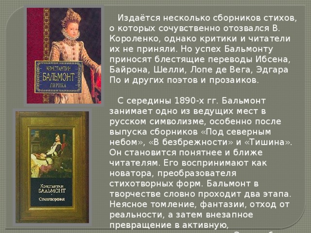  Издаётся несколько сборников стихов, о которых сочувственно отозвался В. Короленко, однако критики и читатели их не приняли. Но успех Бальмонту приносят блестящие переводы Ибсена, Байрона, Шелли, Лопе де Вега, Эдгара По и других поэтов и прозаиков.   С середины 1890-х гг. Бальмонт занимает одно из ведущих мест в русском символизме, особенно после выпуска сборников «Под северным небом», «В безбрежности» и «Тишина». Он становится понятнее и ближе читателям. Его воспринимают как новатора, преобразователя стихотворных форм. Бальмонт в творчестве словно проходит два этапа. Неясное томление, фантазии, отход от реальности, а затем внезапное превращение в активную, революционную личность. Это особенно ярко выразилось в его «Лирике современной души» и сборнике «Будем как Солнце».   