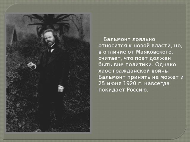  Бальмонт лояльно относится к новой власти, но, в отличие от Маяковского, считает, что поэт должен быть вне политики. Однако хаос гражданской войны Бальмонт принять не может и 25 июня 1920 г. навсегда покидает Россию. 