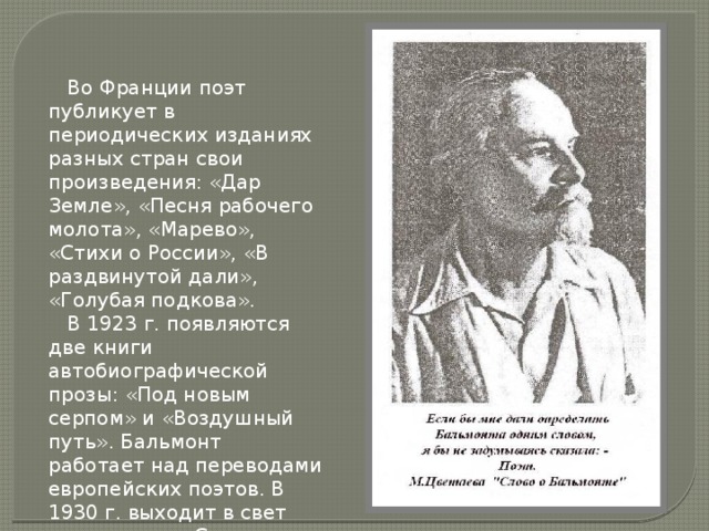  Во Франции поэт публикует в периодических изданиях разных стран свои произведения: «Дар Земле», «Песня рабочего молота», «Марево», «Стихи о России», «В раздвинутой дали», «Голубая подкова».  В 1923 г. появляются две книги автобиографической прозы: «Под новым серпом» и «Воздушный путь». Бальмонт работает над переводами европейских поэтов. В 1930 г. выходит в свет его перевод «Слова о полку Игореве». 
