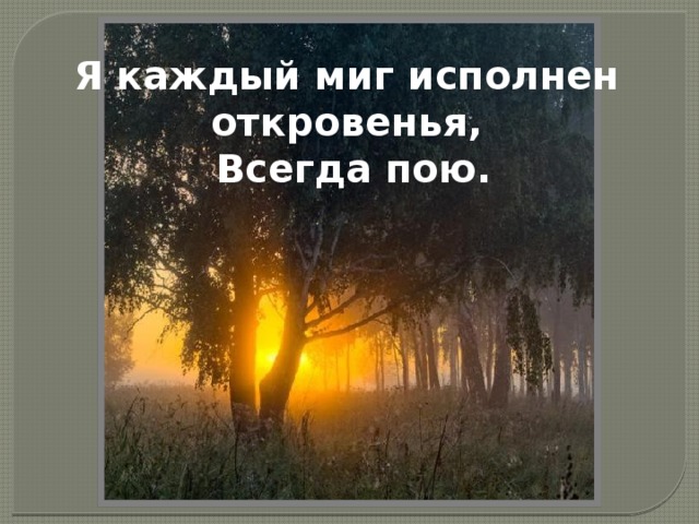 Я каждый миг исполнен откровенья,      Всегда пою.   