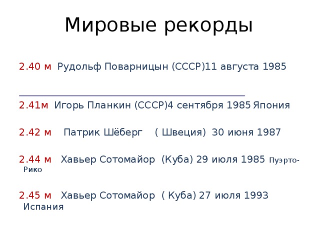 Мировые рекорды 2.40 м Рудольф Поварницын (СССР)11 августа 1985     2.41м Игорь Планкин (СССР)4 сентября 1985  Япония 2.42 м Патрик Шёберг ( Швеция) 30 июня 1987 2.44 м Хавьер Сотомайор (Куба) 29 июля 1985 Пуэрто- Рико 2.45 м Хавьер Сотомайор ( Куба) 27 июля 1993 Испания 