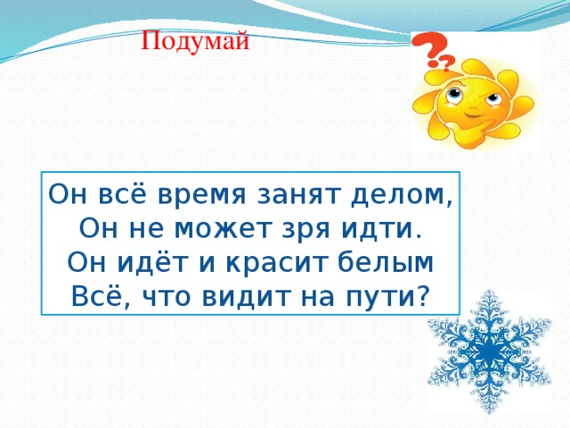 Подумай  Кто без кисти и  белил   Крыши домиков белил ? ма) Он всё время занят делом, Он не может зря идти. Он идёт и красит белым Всё, что видит на пути? Без рук, без ног, Зиму начинает , Году начало , Зиму замыкает- А год заканчивает ? Весне дорогу показывает? А зиме конец? А рисует? 