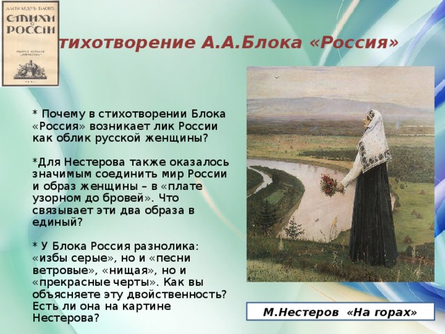 Стихотворение А.А.Блока «Россия» * Почему в стихотворении Блока «Россия» возникает лик России как облик русской женщины? *Для Нестерова также оказалось значимым соединить мир России и образ женщины – в «плате узорном до бровей». Что связывает эти два образа в единый? * У Блока Россия разнолика: «избы серые», но и «песни ветровые», «нищая», но и «прекрасные черты». Как вы объясняете эту двойственность? Есть ли она на картине Нестерова? М.Нестеров «На горах»