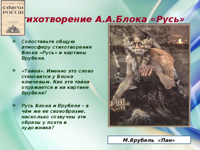 Стихотворение А.А.Блока «Русь» Сопоставьте общую атмосферу стихотворения Блока «Русь» и картины Врубеля.  «Тайна». Именно это слово становится у Блока ключевым. Как эта тайна отражается и на картине Врубеля?  Русь Блока и Врубеля – в чём же ее своеобразие, насколько созвучны эти образы у поэта и художника?       М.Врубель «Пан»