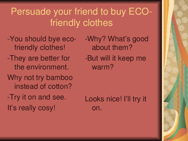 Persuade your friend to buy ECO-friendly clothes -You should bye eco-friendly clothes! -They are better for the environment. Why not try bamboo instead of cotton? -Try it on and see. It’s really cosy! -Why? What’s good about them? -But will it keep me warm? Looks nice! I’ll try it on. 