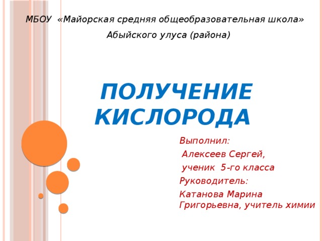 МБОУ «Майорская средняя общеобразовательная школа»  Абыйского улуса (района) Получение кислорода Выполнил:  Алексеев Сергей,  ученик 5-го класса Руководитель: Катанова Марина Григорьевна, учитель химии   