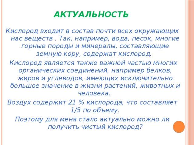 Актуальность Кислород входит в состав почти всех окружающих нас веществ . Так, например, вода, песок, многие горные породы и минералы, составляющие земную кору, содержат кислород.  Кислород является также важной частью многих органических соединений, например белков, жиров и углеводов, имеющих исключительно большое значение в жизни растений, животных и человека. Воздух содержит 21 % кислорода, что составляет 1/5 по объему. Поэтому для меня стало актуально можно ли получить чистый кислород? 