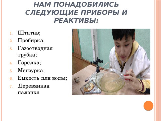 Нам понадобились следующие приборы и реактивы: Штатив; Пробирка; Газоотводная трубка; Горелка; Мензурка; Емкость для воды; Деревянная палочка 