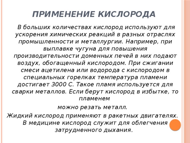Применение кислорода   В больших количествах кислород используют для ускорения химических реакций в разных отраслях промышленности и металлургии. Например, при выплавке чугуна для повышения производительности доменных печей в них подают воздух, обогащенный кислородом. При сжигании смеси ацетилена или водорода с кислородом в специальных горелках температура пламени достигает 3000 С. Такое пламя используется для сварки металлов. Если берут кислород в избытке, то пламенем можно резать металл. Жидкий кислород применяют в ракетных двигателях. В медицине кислород служит для облегчения затрудненного дыхания . 