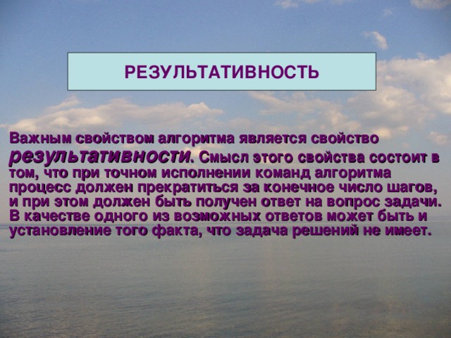 РЕЗУЛЬТАТИВНОСТЬ Важным свойством алгоритма является свойство результативности . Смысл этого свойства состоит в том, что при точном исполнении команд алгоритма процесс должен прекратиться за конечное число шагов, и при этом должен быть получен ответ на вопрос задачи. В качестве одного из возможных ответов может быть и установление того факта, что задача решений не имеет. 