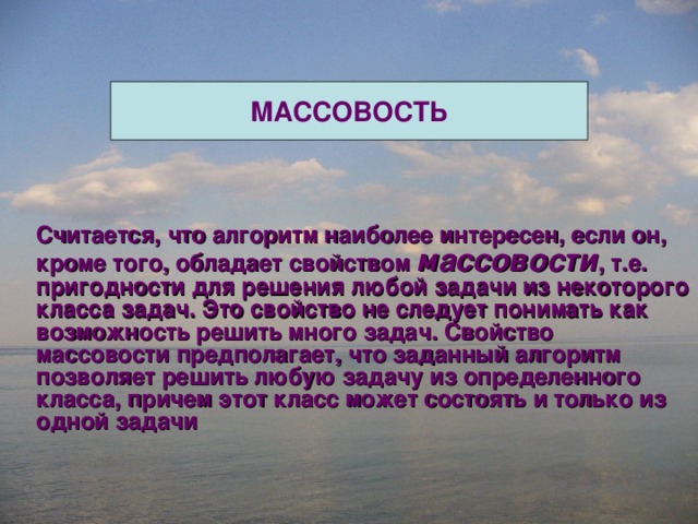 МАССОВОСТЬ Считается, что алгоритм наиболее интересен, если он, кроме того, обладает свойством массовости , т.е. пригодности для решения любой задачи из некоторого класса задач. Это свойство не следует понимать как возможность решить много задач. Свойство массовости предполагает, что заданный алгоритм позволяет решить любую задачу из определенного класса, причем этот класс может состоять и только из одной задачи 