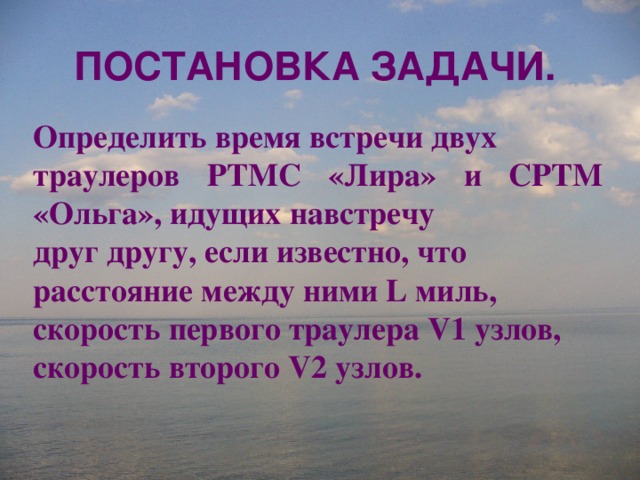 ПОСТАНОВКА ЗАДАЧИ. Определить время встречи двух траулеров РТМС «Лира» и СРТМ «Ольга», идущих навстречу друг другу, если известно, что расстояние между ними L миль, скорость первого траулера V1 узлов, скорость второго V2 узлов.  
